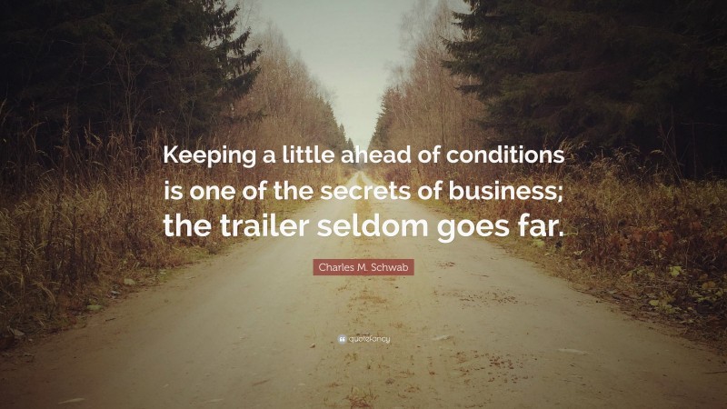 Charles M. Schwab Quote: “Keeping a little ahead of conditions is one of the secrets of business; the trailer seldom goes far.”