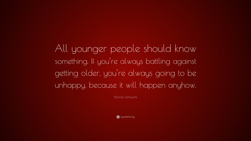 Morrie Schwartz Quote: “All younger people should know something. If you’re always battling against getting older, you’re always going to be unhappy, because it will happen anyhow.”