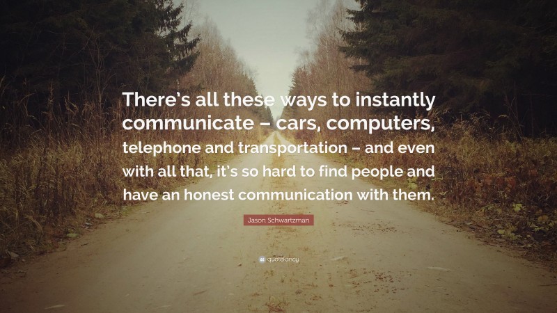 Jason Schwartzman Quote: “There’s all these ways to instantly communicate – cars, computers, telephone and transportation – and even with all that, it’s so hard to find people and have an honest communication with them.”