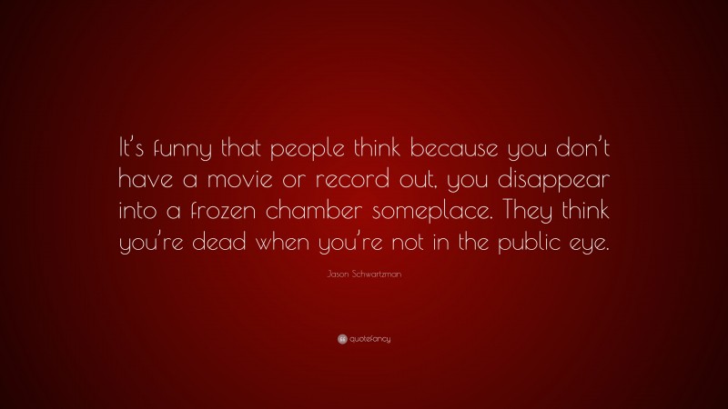 Jason Schwartzman Quote: “It’s funny that people think because you don’t have a movie or record out, you disappear into a frozen chamber someplace. They think you’re dead when you’re not in the public eye.”