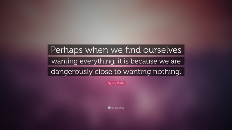 Sylvia Plath Quote: “Perhaps when we find ourselves wanting everything, it is because we are dangerously close to wanting nothing.”