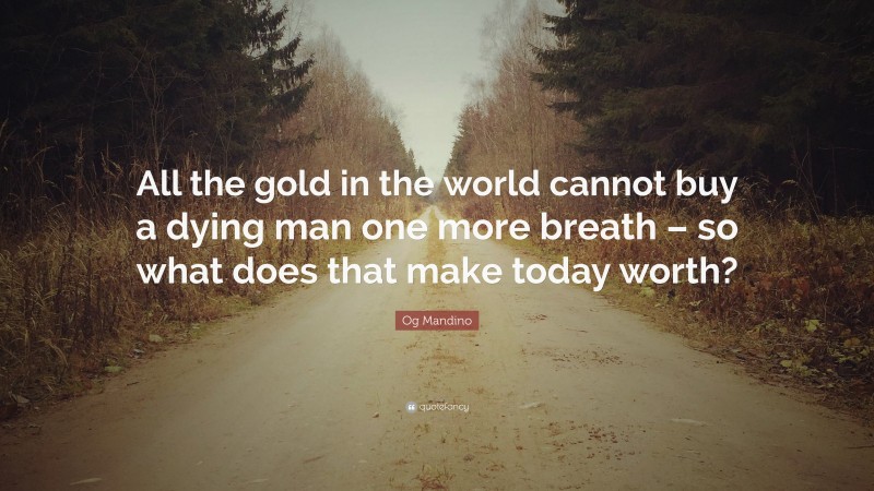 Og Mandino Quote: “All the gold in the world cannot buy a dying man one more breath – so what does that make today worth?”