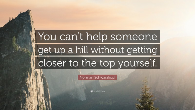 Norman Schwarzkopf Quote: “You can’t help someone get up a hill without getting closer to the top yourself.”