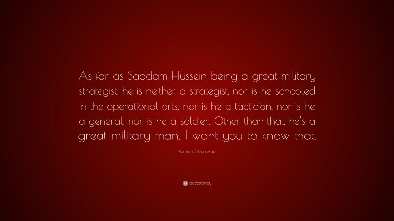 Norman Schwarzkopf Quote: “As far as Saddam Hussein being a great military strategist, he is neither a strategist, nor is he schooled in the operational arts, nor is he a tactician, nor is he a general, nor is he a soldier. Other than that, he’s a great military man, I want you to know that.”