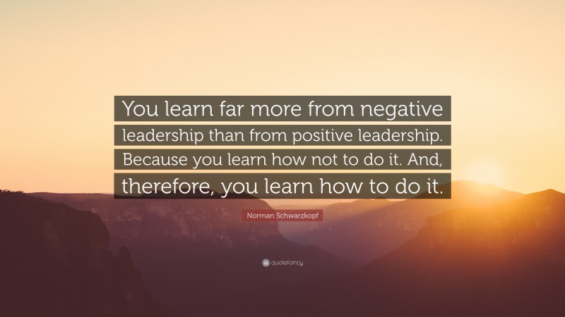 Norman Schwarzkopf Quote: “You learn far more from negative leadership than from positive leadership. Because you learn how not to do it. And, therefore, you learn how to do it.”