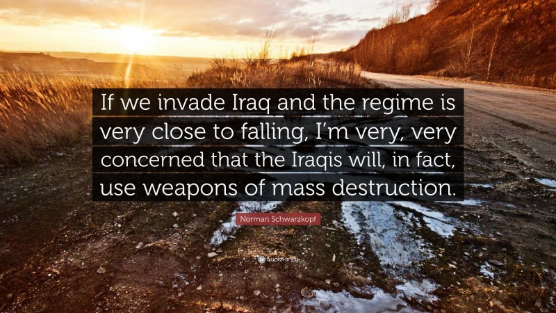 Norman Schwarzkopf Quote: “If we invade Iraq and the regime is very close to falling, I’m very, very concerned that the Iraqis will, in fact, use weapons of mass destruction.”