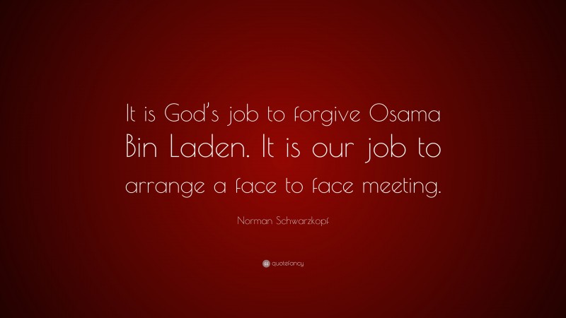 Norman Schwarzkopf Quote: “It is God’s job to forgive Osama Bin Laden. It is our job to arrange a face to face meeting.”