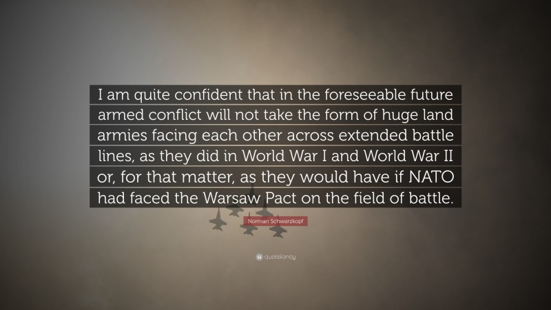 Norman Schwarzkopf Quote: “I am quite confident that in the foreseeable future armed conflict will not take the form of huge land armies facing each other across extended battle lines, as they did in World War I and World War II or, for that matter, as they would have if NATO had faced the Warsaw Pact on the field of battle.”