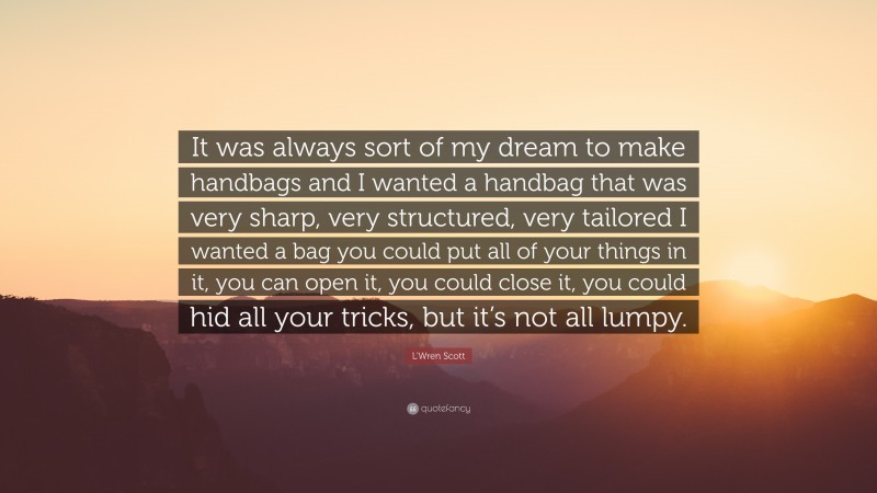 L'Wren Scott Quote: “It was always sort of my dream to make handbags and I wanted a handbag that was very sharp, very structured, very tailored I wanted a bag you could put all of your things in it, you can open it, you could close it, you could hid all your tricks, but it’s not all lumpy.”