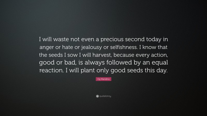 Og Mandino Quote: “I will waste not even a precious second today in anger or hate or jealousy or selfishness. I know that the seeds I sow I will harvest, because every action, good or bad, is always followed by an equal reaction. I will plant only good seeds this day.”