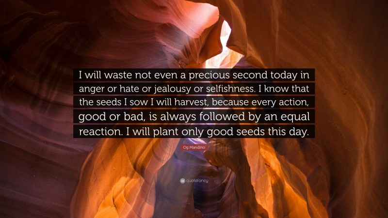 Og Mandino Quote: “I will waste not even a precious second today in anger or hate or jealousy or selfishness. I know that the seeds I sow I will harvest, because every action, good or bad, is always followed by an equal reaction. I will plant only good seeds this day.”