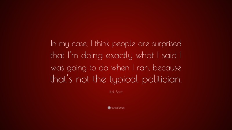 Rick Scott Quote: “In my case, I think people are surprised that I’m doing exactly what I said I was going to do when I ran, because that’s not the typical politician.”