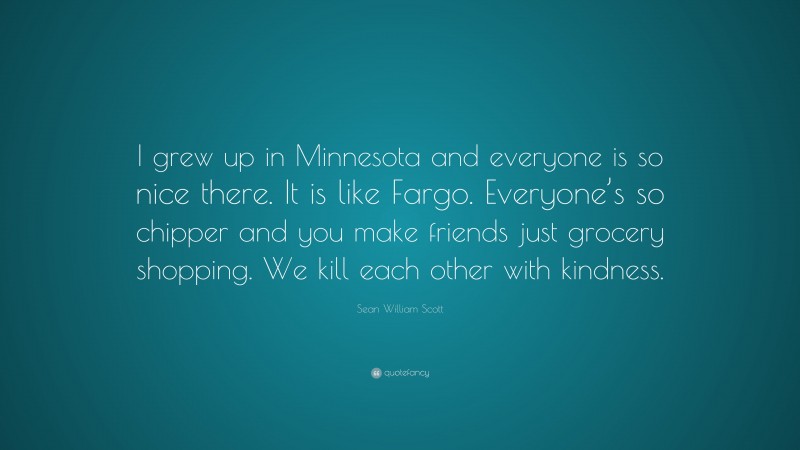Sean William Scott Quote: “I grew up in Minnesota and everyone is so nice there. It is like Fargo. Everyone’s so chipper and you make friends just grocery shopping. We kill each other with kindness.”
