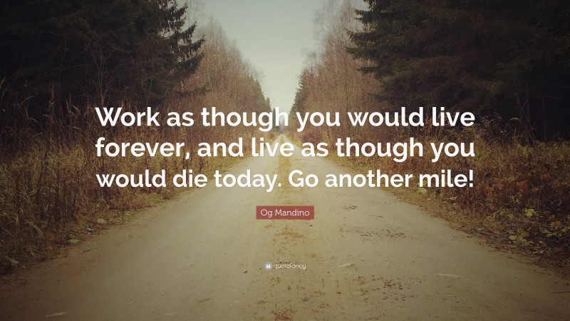 Og Mandino Quote: “Work as though you would live forever, and live as though you would die today. Go another mile!”