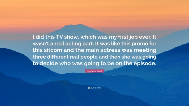 Sean William Scott Quote: “I did this TV show, which was my first job ever. It wasn’t a real acting part. It was like this promo for this sitcom and the main actress was meeting three different real people and then she was going to decide who was going to be on the episode.”