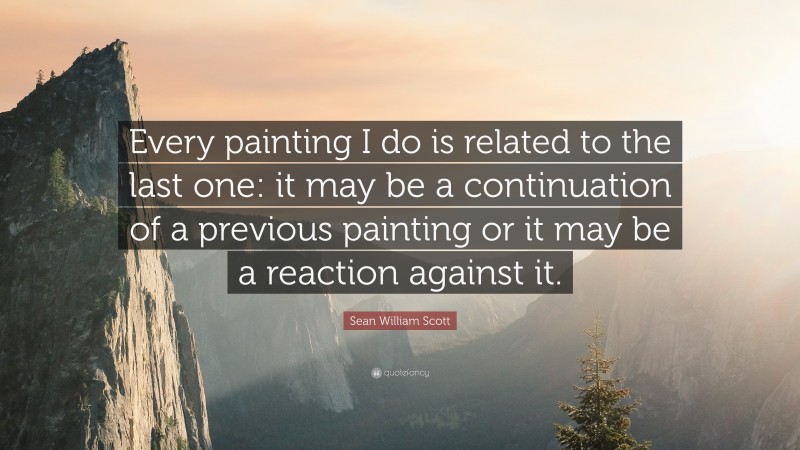 Sean William Scott Quote: “Every painting I do is related to the last one: it may be a continuation of a previous painting or it may be a reaction against it.”