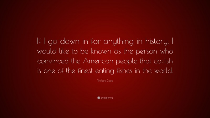 Willard Scott Quote: “If I go down in for anything in history, I would like to be known as the person who convinced the American people that catfish is one of the finest eating fishes in the world.”