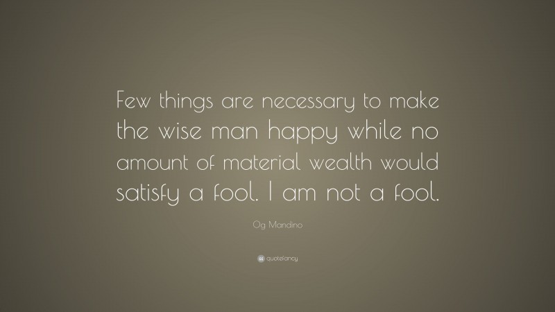Og Mandino Quote: “Few things are necessary to make the wise man happy while no amount of material wealth would satisfy a fool. I am not a fool.”