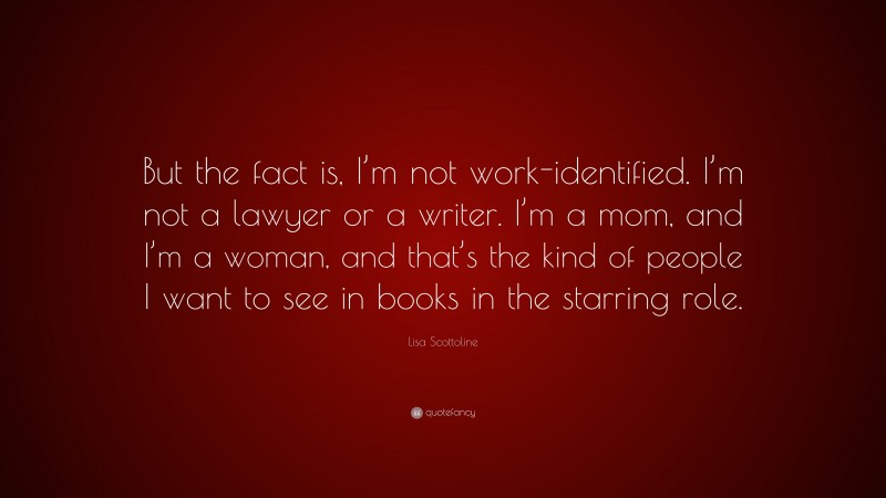 Lisa Scottoline Quote: “But the fact is, I’m not work-identified. I’m not a lawyer or a writer. I’m a mom, and I’m a woman, and that’s the kind of people I want to see in books in the starring role.”
