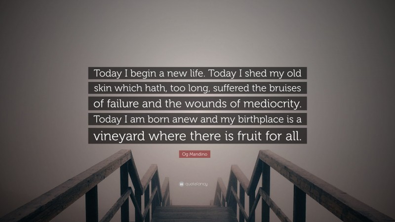 Og Mandino Quote: “Today I begin a new life. Today I shed my old skin which hath, too long, suffered the bruises of failure and the wounds of mediocrity. Today I am born anew and my birthplace is a vineyard where there is fruit for all.”