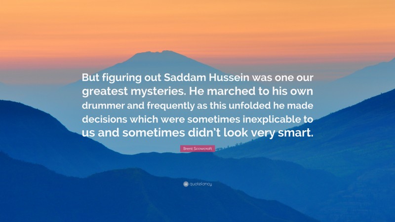 Brent Scowcroft Quote: “But figuring out Saddam Hussein was one our greatest mysteries. He marched to his own drummer and frequently as this unfolded he made decisions which were sometimes inexplicable to us and sometimes didn’t look very smart.”