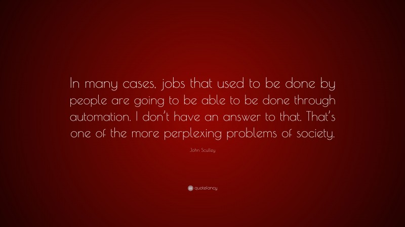 John Sculley Quote: “In many cases, jobs that used to be done by people are going to be able to be done through automation. I don’t have an answer to that. That’s one of the more perplexing problems of society.”