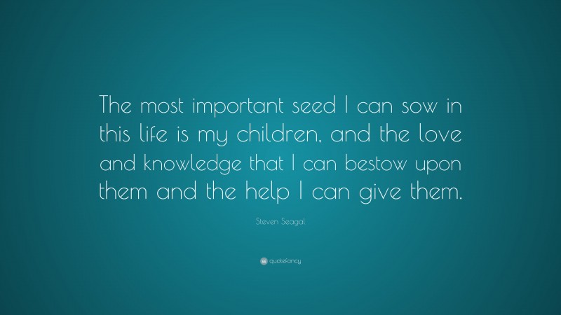 Steven Seagal Quote: “The most important seed I can sow in this life is my children, and the love and knowledge that I can bestow upon them and the help I can give them.”
