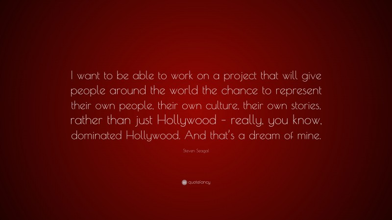 Steven Seagal Quote: “I want to be able to work on a project that will give people around the world the chance to represent their own people, their own culture, their own stories, rather than just Hollywood – really, you know, dominated Hollywood. And that’s a dream of mine.”
