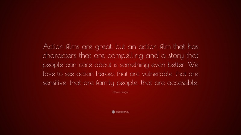 Steven Seagal Quote: “Action films are great, but an action film that has characters that are compelling and a story that people can care about is something even better. We love to see action heroes that are vulnerable, that are sensitive, that are family people, that are accessible.”