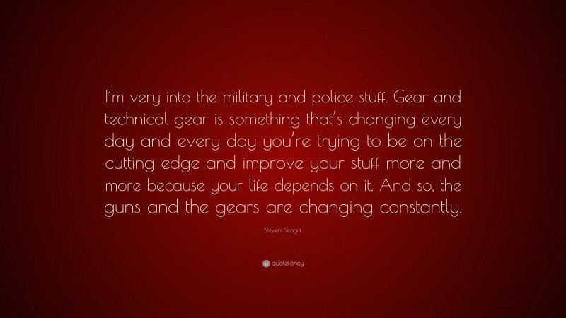 Steven Seagal Quote: “I’m very into the military and police stuff. Gear and technical gear is something that’s changing every day and every day you’re trying to be on the cutting edge and improve your stuff more and more because your life depends on it. And so, the guns and the gears are changing constantly.”