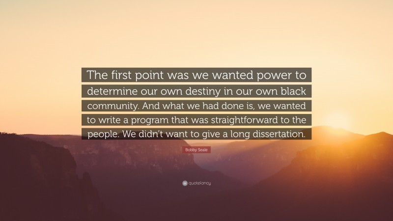 Bobby Seale Quote: “The first point was we wanted power to determine our own destiny in our own black community. And what we had done is, we wanted to write a program that was straightforward to the people. We didn’t want to give a long dissertation.”