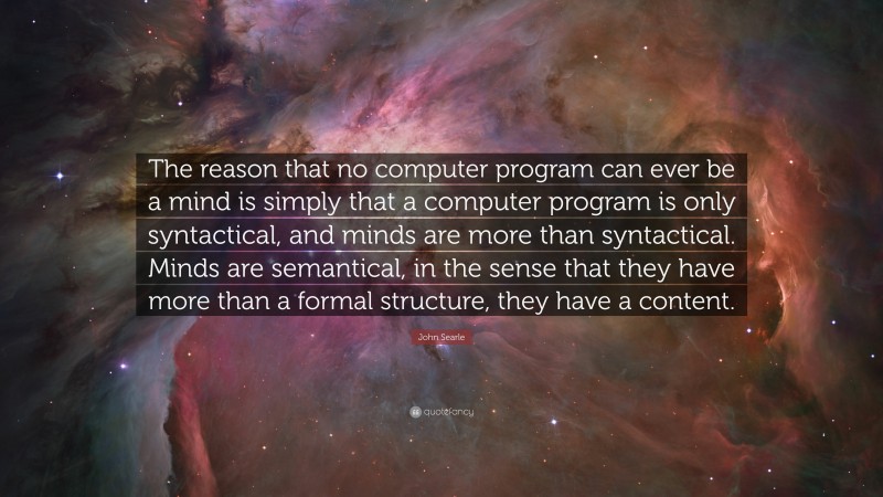 John Searle Quote: “The reason that no computer program can ever be a mind is simply that a computer program is only syntactical, and minds are more than syntactical. Minds are semantical, in the sense that they have more than a formal structure, they have a content.”