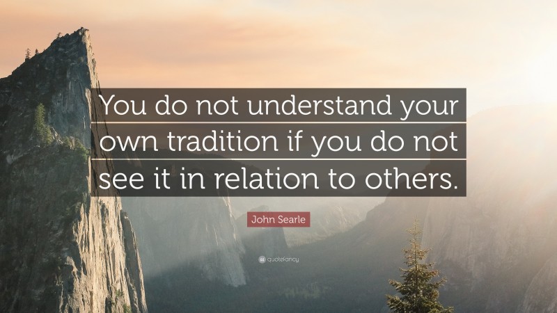 John Searle Quote: “You do not understand your own tradition if you do not see it in relation to others.”