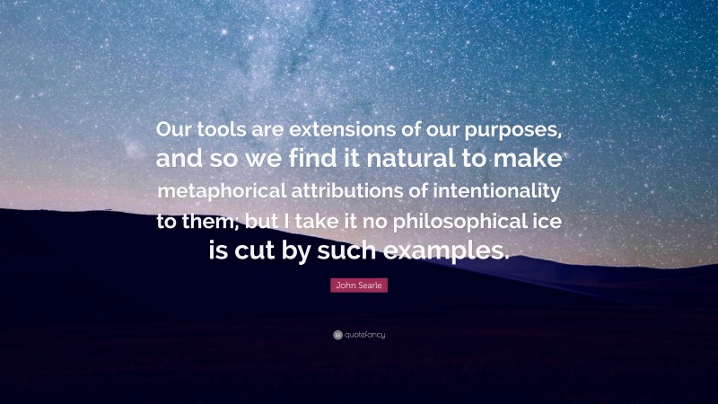 John Searle Quote: “Our tools are extensions of our purposes, and so we find it natural to make metaphorical attributions of intentionality to them; but I take it no philosophical ice is cut by such examples.”