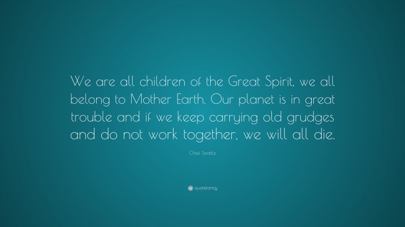 Chief Seattle Quote: “We are all children of the Great Spirit, we all belong to Mother Earth. Our planet is in great trouble and if we keep carrying old grudges and do not work together, we will all die.”