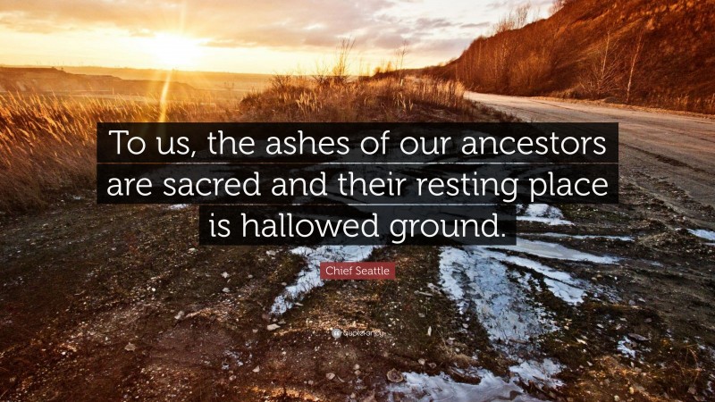 Chief Seattle Quote: “To us, the ashes of our ancestors are sacred and their resting place is hallowed ground.”
