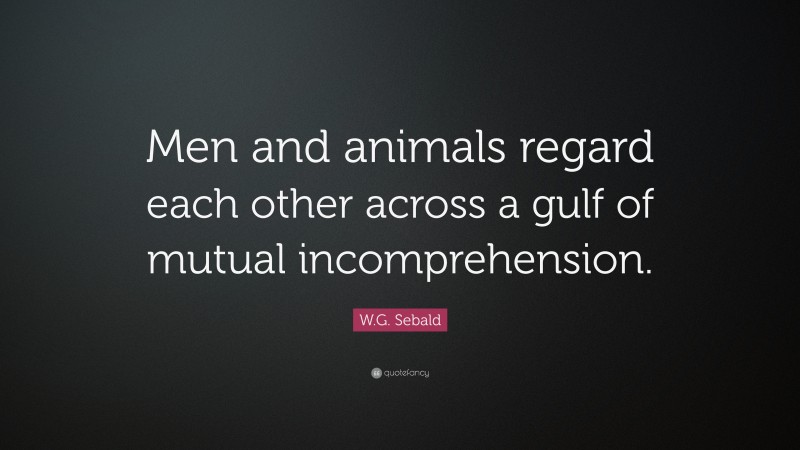 W.G. Sebald Quote: “Men and animals regard each other across a gulf of mutual incomprehension.”