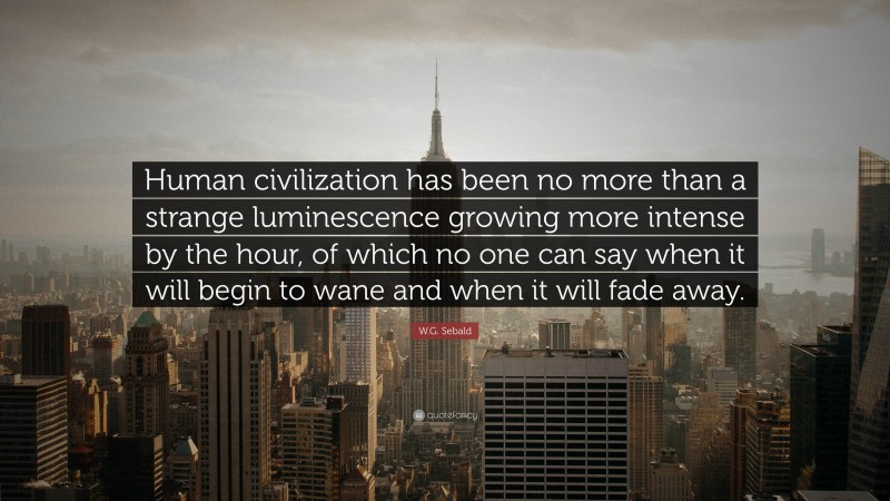 W.G. Sebald Quote: “Human civilization has been no more than a strange luminescence growing more intense by the hour, of which no one can say when it will begin to wane and when it will fade away.”