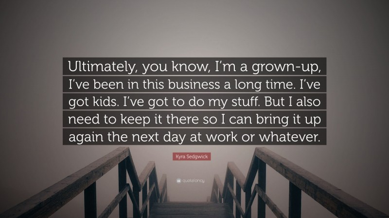 Kyra Sedgwick Quote: “Ultimately, you know, I’m a grown-up, I’ve been in this business a long time. I’ve got kids. I’ve got to do my stuff. But I also need to keep it there so I can bring it up again the next day at work or whatever.”