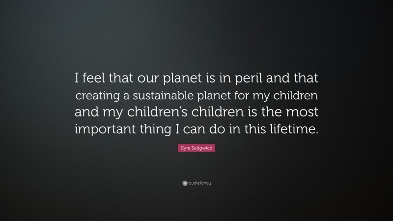 Kyra Sedgwick Quote: “I feel that our planet is in peril and that creating a sustainable planet for my children and my children’s children is the most important thing I can do in this lifetime.”