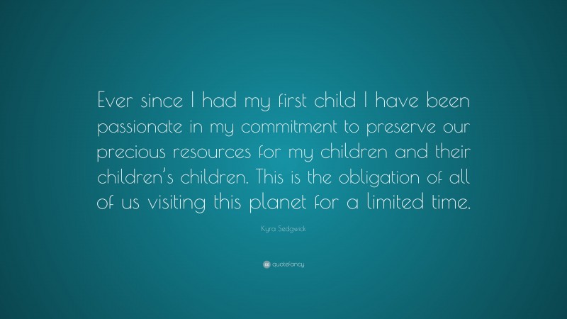 Kyra Sedgwick Quote: “Ever since I had my first child I have been passionate in my commitment to preserve our precious resources for my children and their children’s children. This is the obligation of all of us visiting this planet for a limited time.”