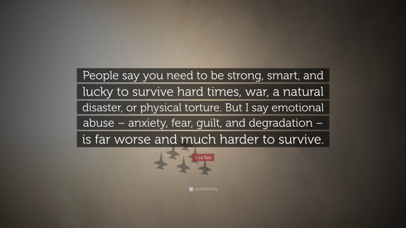 Lisa See Quote: “People say you need to be strong, smart, and lucky to survive hard times, war, a natural disaster, or physical torture. But I say emotional abuse – anxiety, fear, guilt, and degradation – is far worse and much harder to survive.”