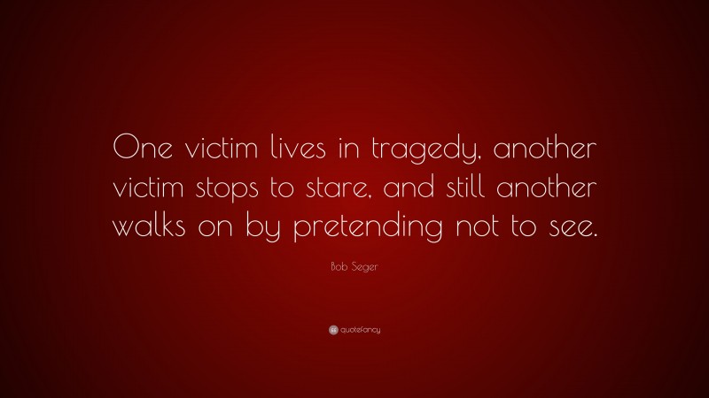 Bob Seger Quote: “One victim lives in tragedy, another victim stops to stare, and still another walks on by pretending not to see.”