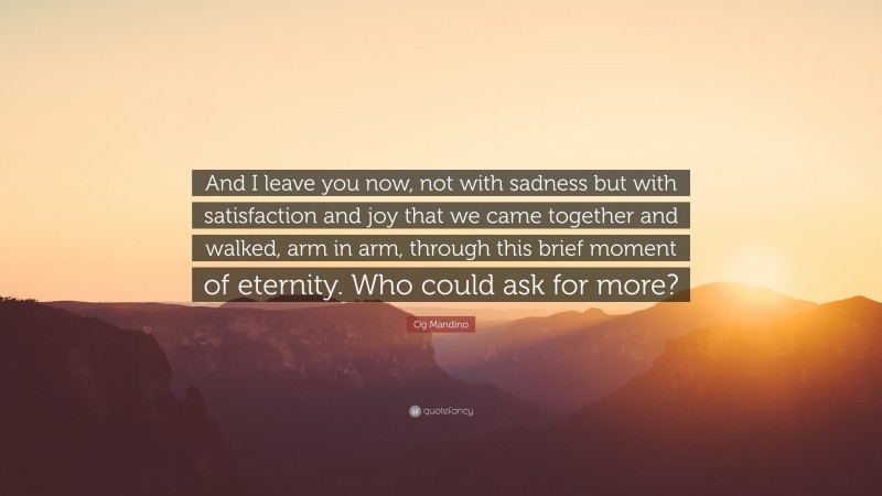 Og Mandino Quote: “And I leave you now, not with sadness but with satisfaction and joy that we came together and walked, arm in arm, through this brief moment of eternity. Who could ask for more?”