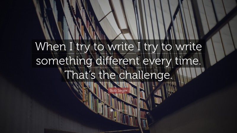 Bob Seger Quote: “When I try to write I try to write something different every time. That’s the challenge.”