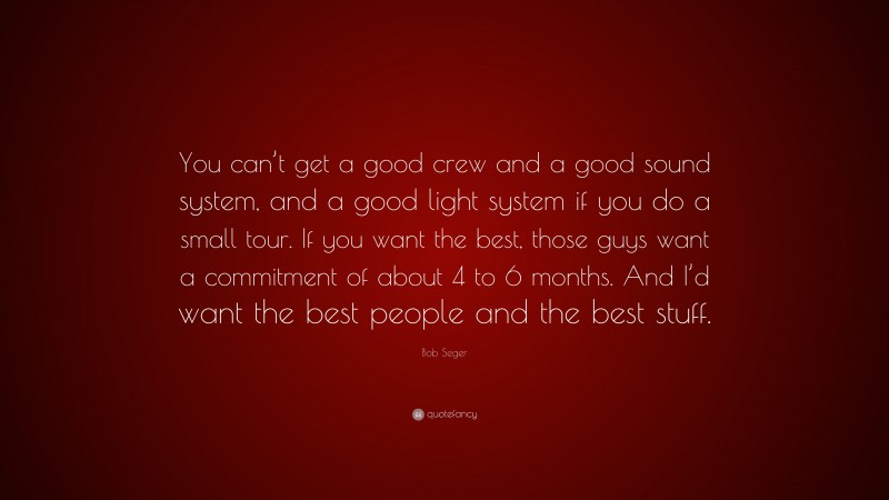 Bob Seger Quote: “You can’t get a good crew and a good sound system, and a good light system if you do a small tour. If you want the best, those guys want a commitment of about 4 to 6 months. And I’d want the best people and the best stuff.”
