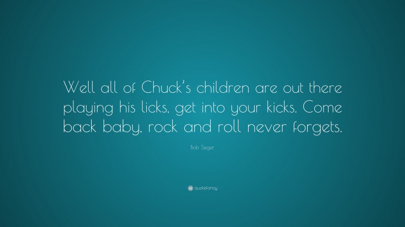 Bob Seger Quote: “Well all of Chuck’s children are out there playing his licks, get into your kicks. Come back baby, rock and roll never forgets.”