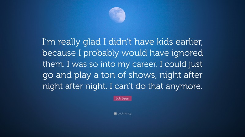 Bob Seger Quote: “I’m really glad I didn’t have kids earlier, because I probably would have ignored them. I was so into my career. I could just go and play a ton of shows, night after night after night. I can’t do that anymore.”