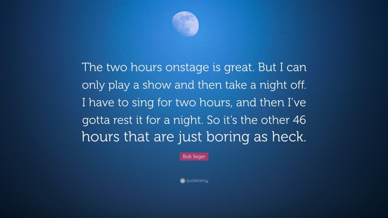 Bob Seger Quote: “The two hours onstage is great. But I can only play a show and then take a night off. I have to sing for two hours, and then I’ve gotta rest it for a night. So it’s the other 46 hours that are just boring as heck.”