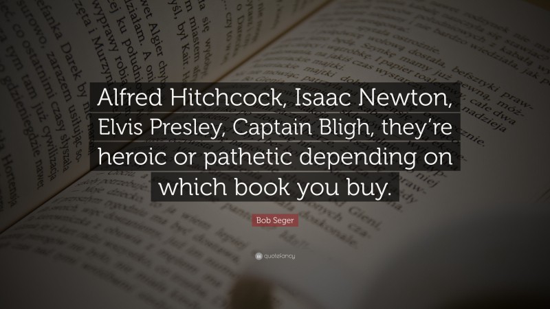 Bob Seger Quote: “Alfred Hitchcock, Isaac Newton, Elvis Presley, Captain Bligh, they’re heroic or pathetic depending on which book you buy.”